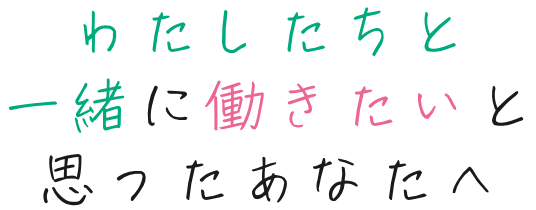 わたしたちと一緒に働きたいと思ったあなたへ